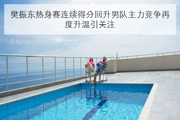 樊振东热身赛连续得分回升男队主力竞争再度升温引关注